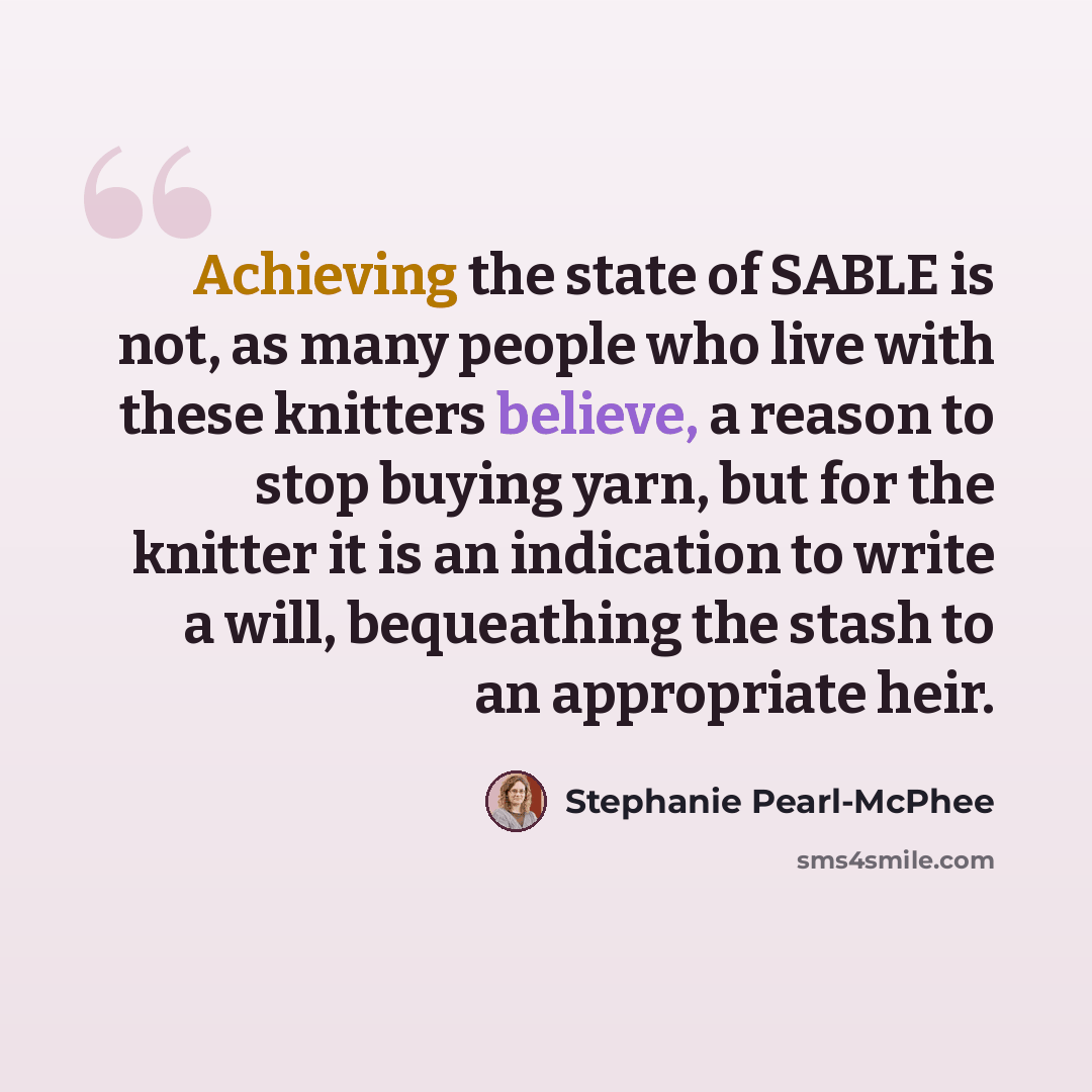 “Achieving the state of SABLE is not, as many people who live with these knitters believe, a reason to stop buying yarn, but for the knitter it is an indication to write a will, bequeathing the stash to an appropriate heir.” quote by Stephanie Pearl-McPhee