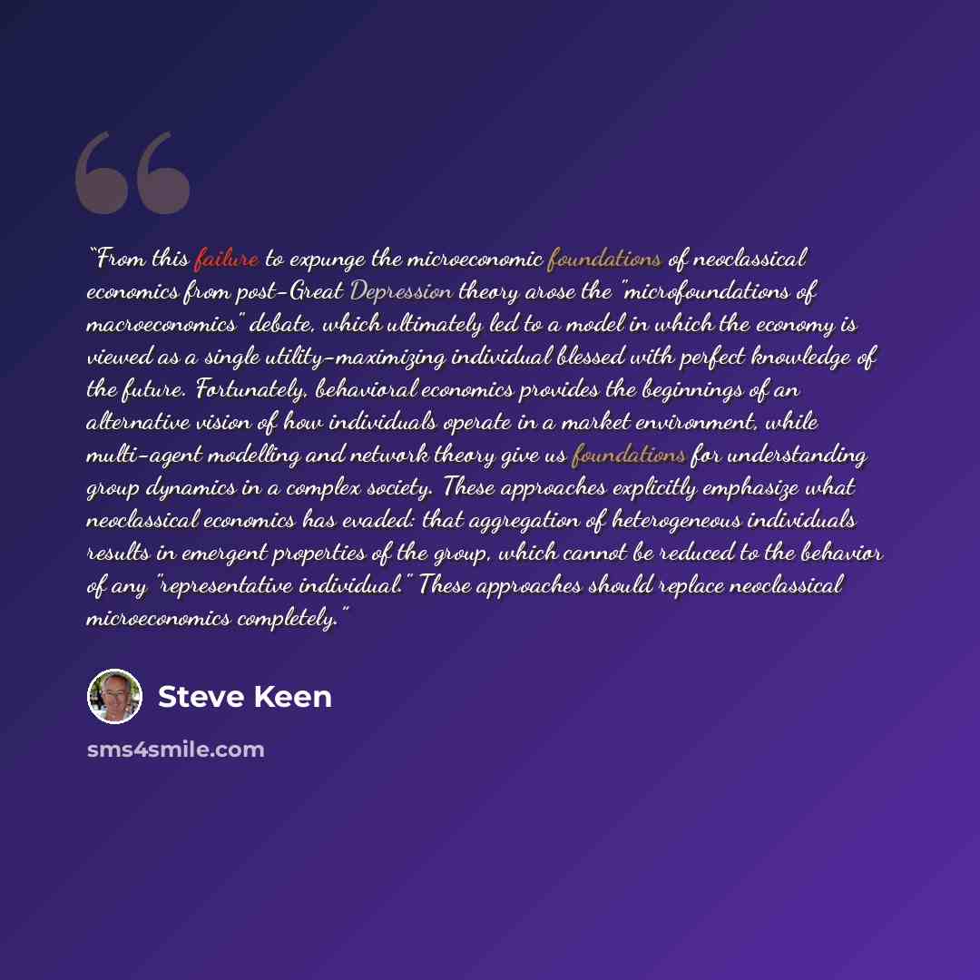 “From this failure to expunge the microeconomic foundations of neoclassical economics from post-Great Depression theory arose the "microfoundations of macroeconomics" debate, which ultimately led to a model in which the economy is viewed as a single utility-maximizing individual blessed with…” quote by Steve Keen