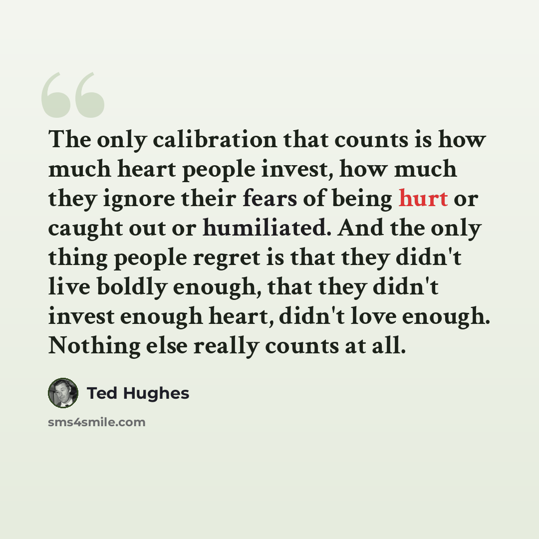 “The only calibration that counts is how much heart people invest, how much they ignore their fears of being hurt or caught out or humiliated. And the only thing people regret is that they didn't live boldly enough, that they didn't invest enough heart, didn't love enough. Nothing else really…” quote by Ted Hughes