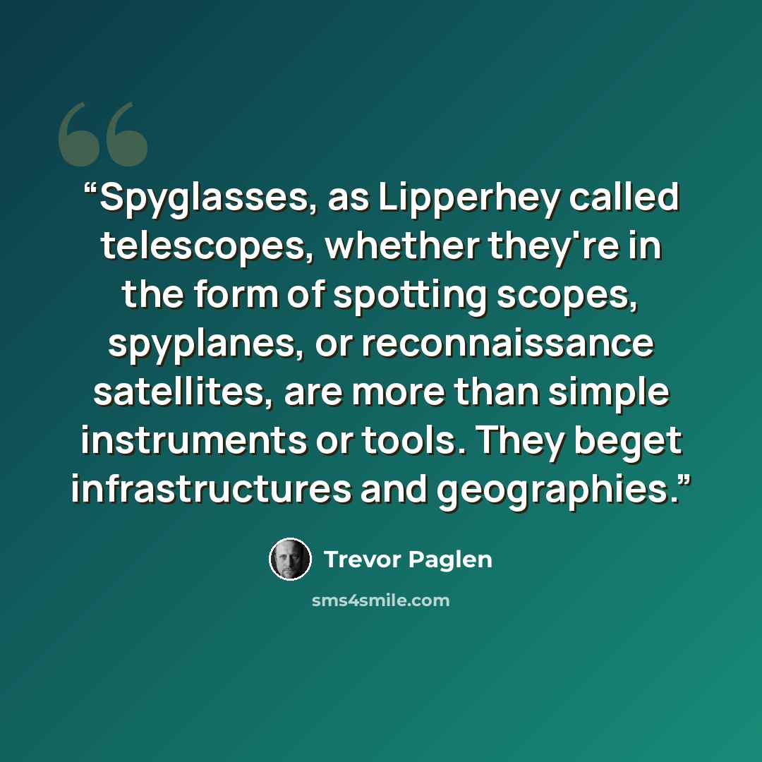 “Spyglasses, as Lipperhey called telescopes, whether they're in the form of spotting scopes, spyplanes, or reconnaissance satellites, are more than simple instruments or tools. They beget infrastructures and geographies.” quote by Trevor Paglen