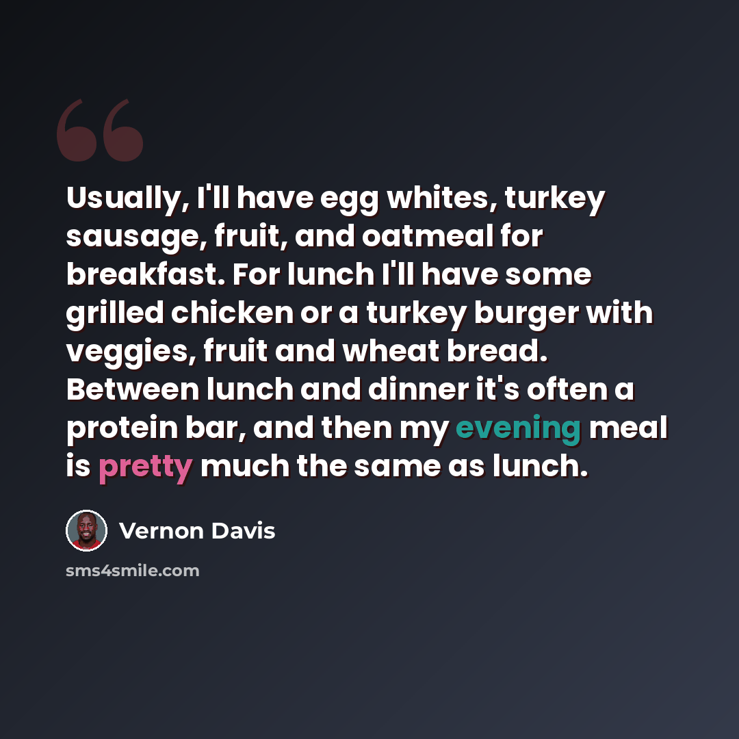 “Usually, I'll have egg whites, turkey sausage, fruit, and oatmeal for breakfast. For lunch I'll have some grilled chicken or a turkey burger with veggies, fruit and wheat bread. Between lunch and dinner it's often a protein bar, and then my evening meal is pretty much the same as lunch.” quote by Vernon Davis
