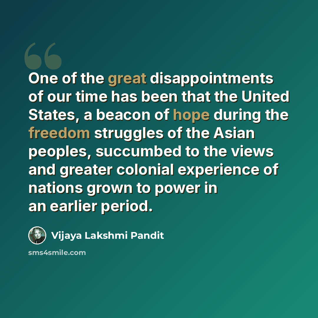 “One of the great disappointments of our time has been that the United States, a beacon of hope during the freedom struggles of the Asian peoples, succumbed to the views and greater colonial experience of nations grown to power in an earlier period.” quote by Vijaya Lakshmi Pandit