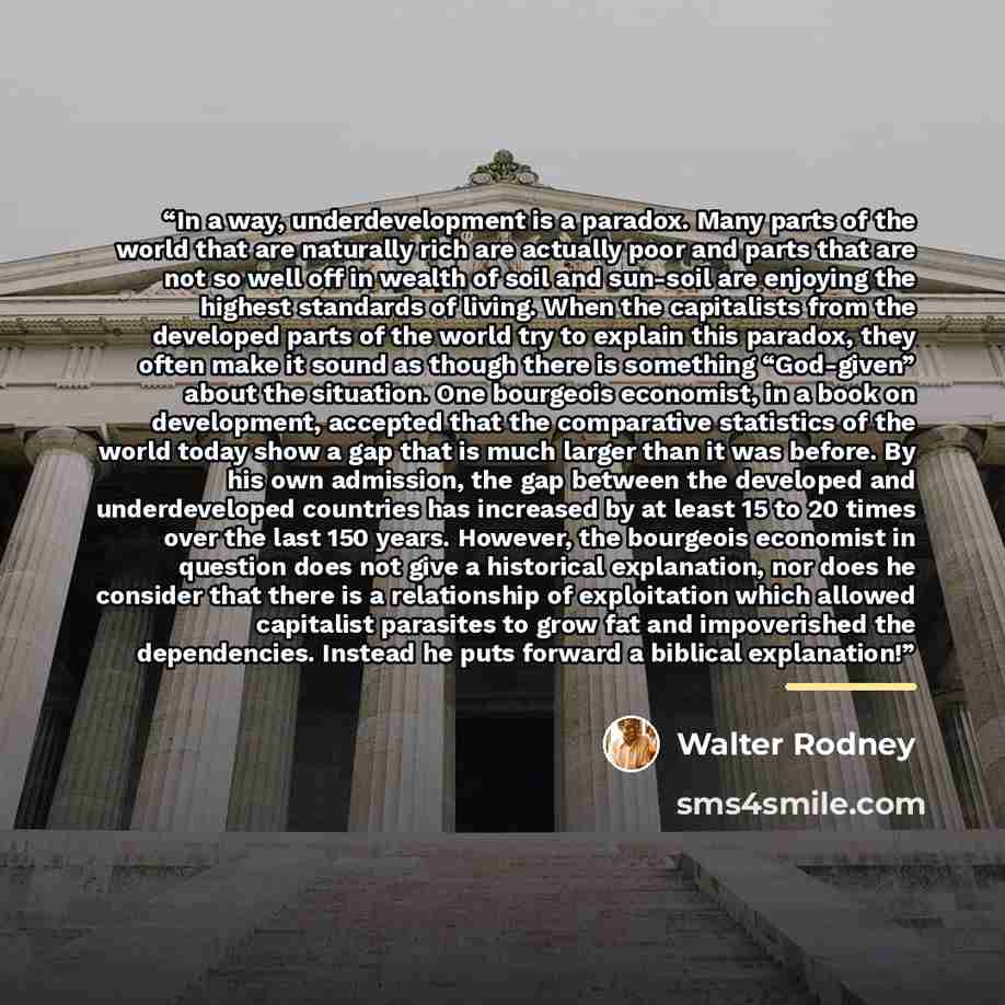 “In a way, underdevelopment is a paradox. Many parts of the world that are naturally rich are actually poor and parts that are not so well off in wealth of soil and sun-soil are enjoying the highest standards of living. When the capitalists from the developed parts of the world try to explain this…” quote by Walter Rodney