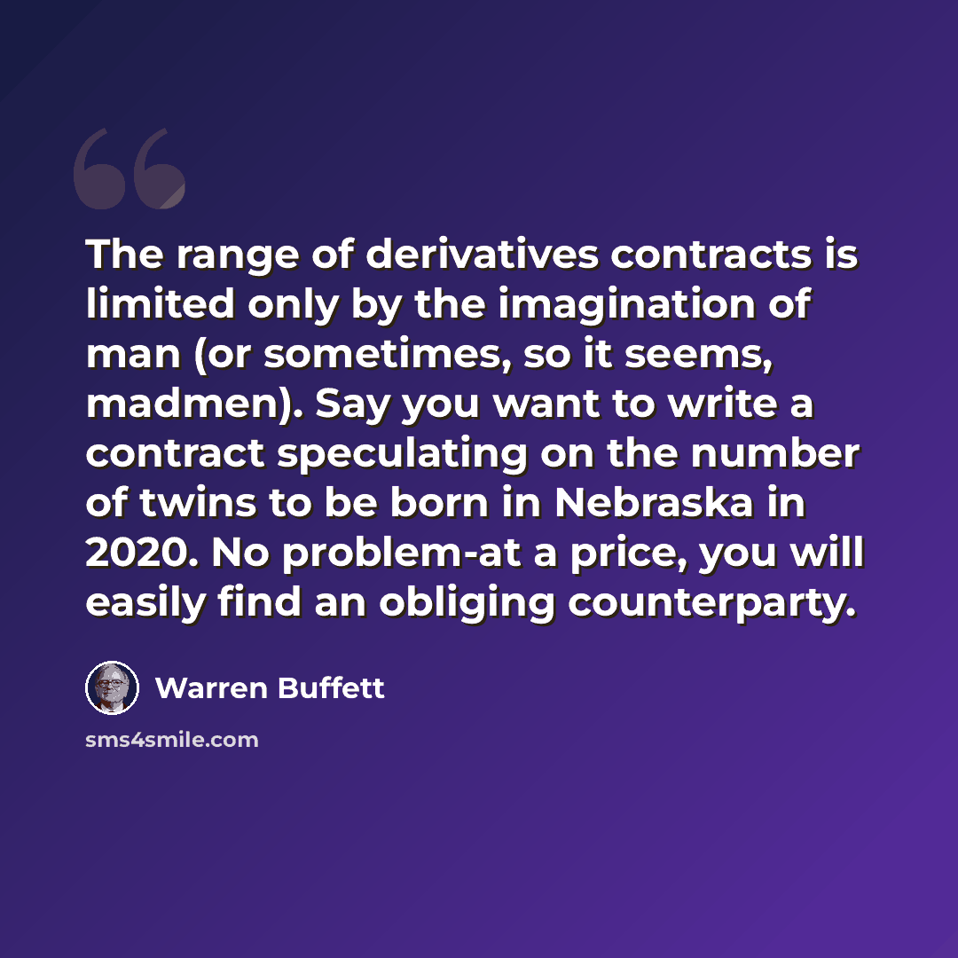 “The range of derivatives contracts is limited only by the imagination of man (or sometimes, so it seems, madmen). Say you want to write a contract speculating on the number of twins to be born in Nebraska in 2020. No problem-at a price, you will easily find an obliging counterparty.” quote by Warren Buffett