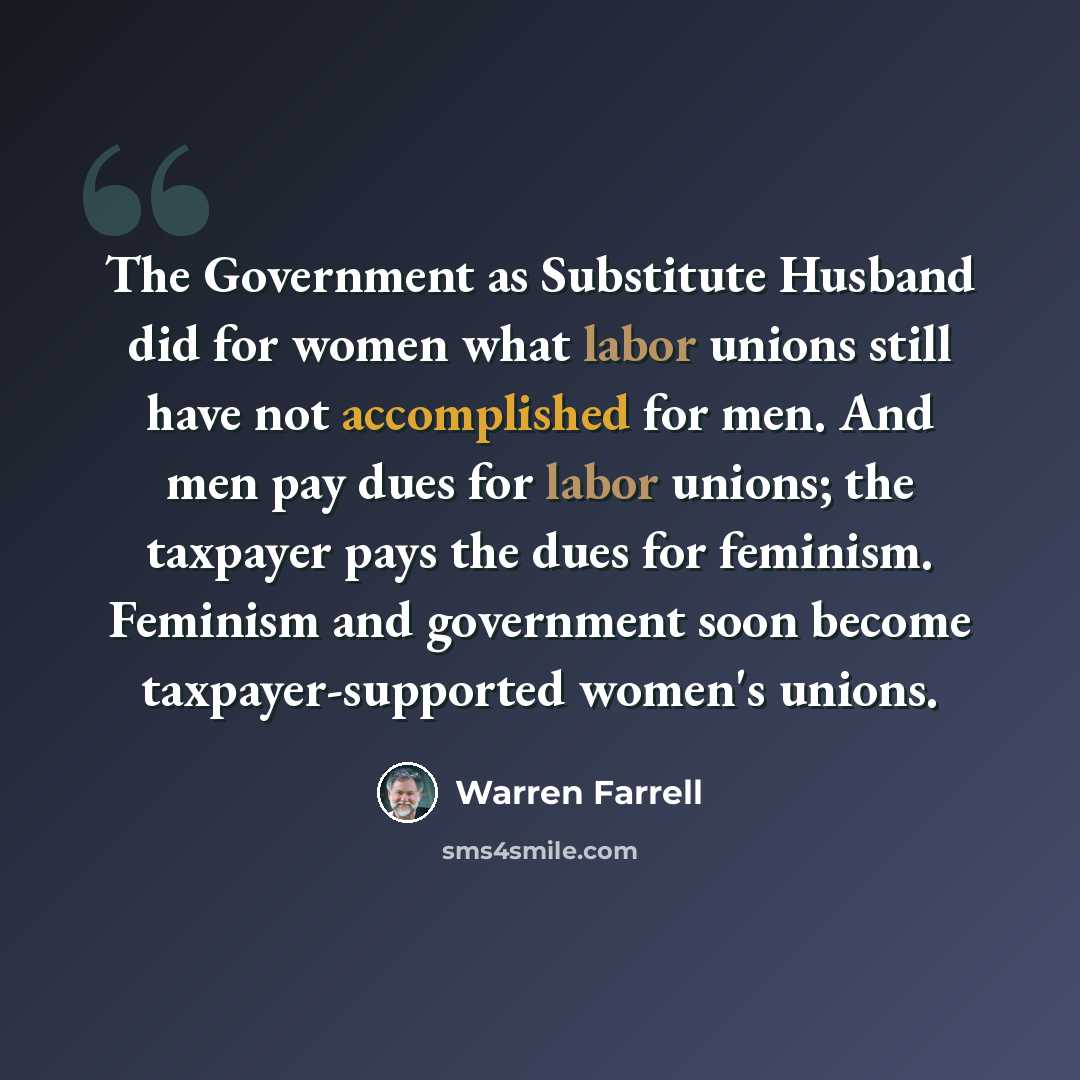 “The Government as Substitute Husband did for women what labor unions still have not accomplished for men. And men pay dues for labor unions; the taxpayer pays the dues for feminism. Feminism and government soon become taxpayer-supported women's unions.” quote by Warren Farrell