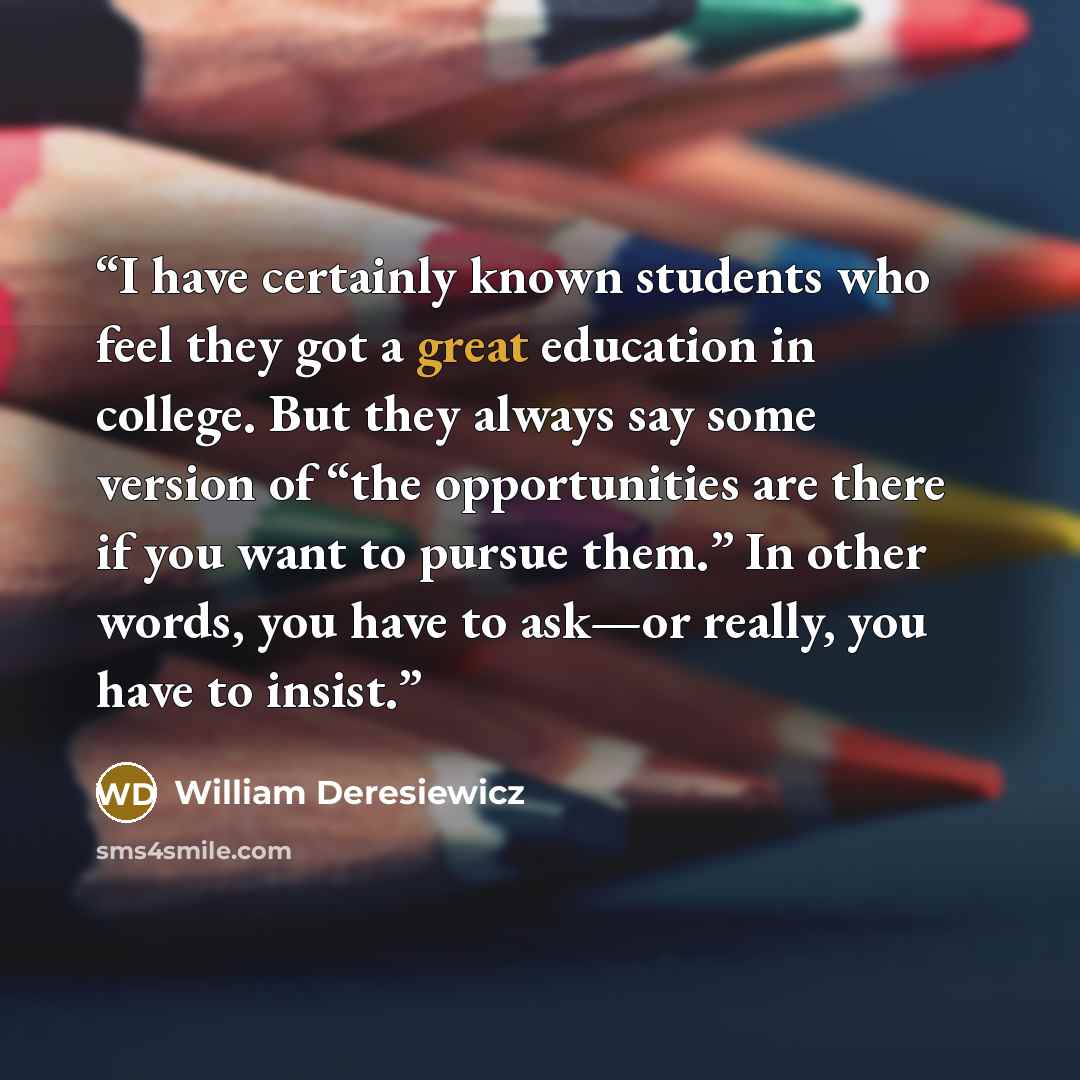 “I have certainly known students who feel they got a great education in college. But they always say some version of “the opportunities are there if you want to pursue them.” In other words, you have to ask—or really, you have to insist.” quote by William Deresiewicz
