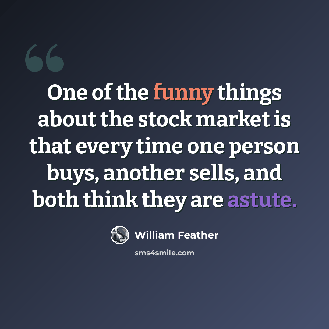 “One of the funny things about the stock market is that every time one person buys, another sells, and both think they are astute.” quote by William Feather