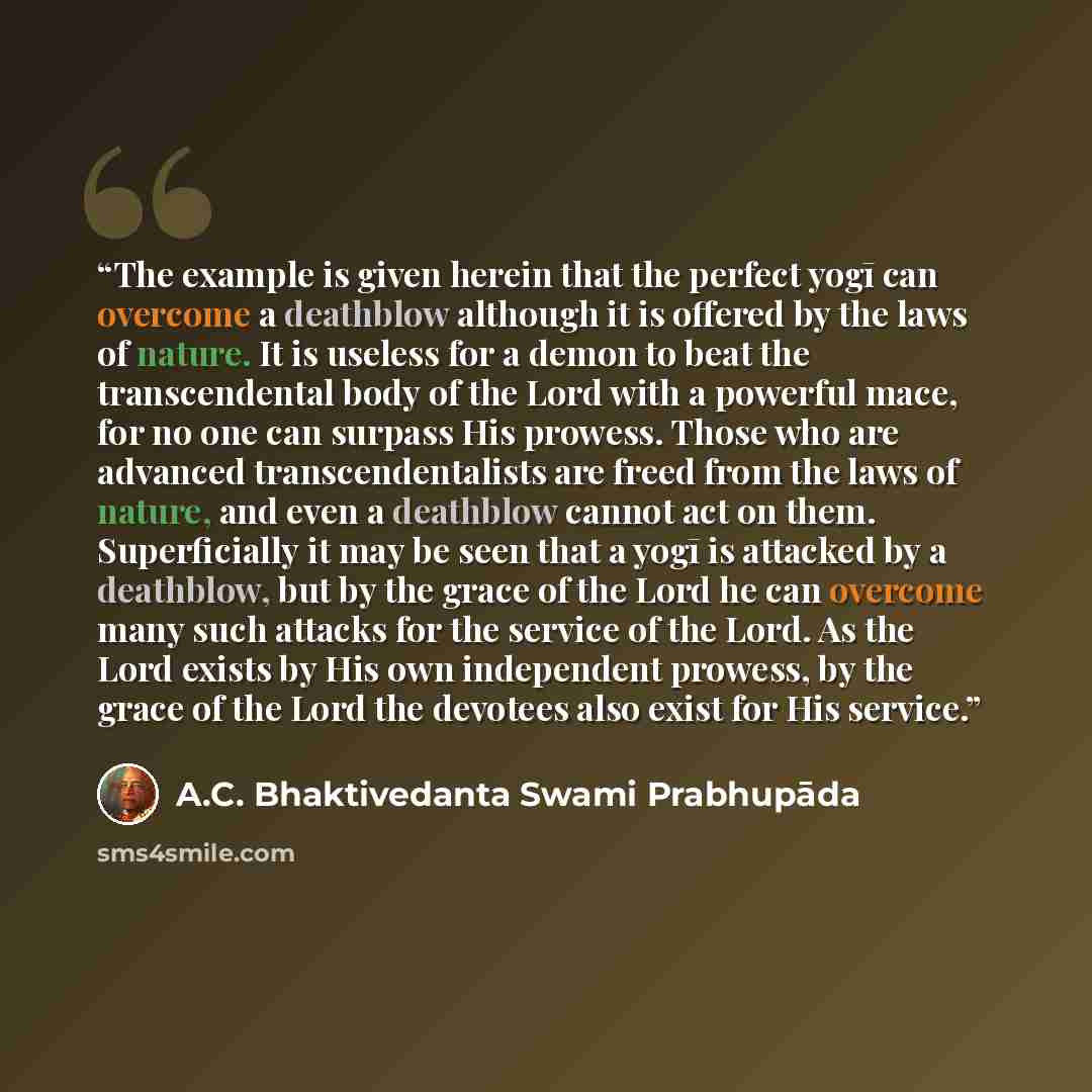 “The example is given herein that the perfect yogī can overcome a deathblow although it is offered by the laws of nature. It is useless for a demon to beat the transcendental body of the Lord with a powerful mace, for no one can surpass His prowess. Those who are advanced transcendentalists are…” quote by A.C. Bhaktivedanta Swami Prabhupāda