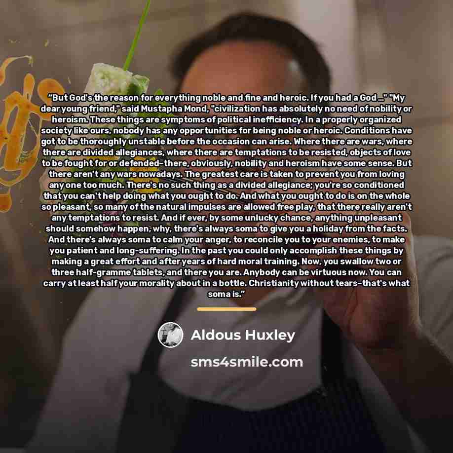“But God's the reason for everything noble and fine and heroic. If you had a God …" "My dear young friend," said Mustapha Mond, "civilization has absolutely no need of nobility or heroism. These things are symptoms of political inefficiency. In a properly organized society like ours, nobody has any…” quote by Aldous Huxley