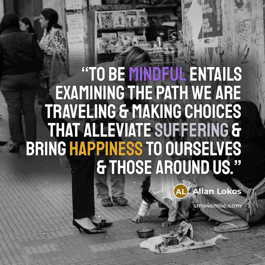 “To be mindful entails examining the path we are traveling & making choices that alleviate suffering & bring happiness to ourselves & those around us.” quote by Allan Lokos
