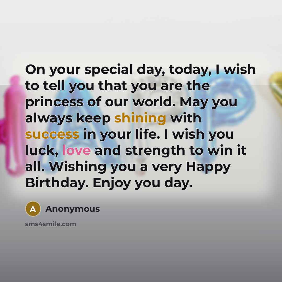 “On your special day, today, I wish to tell you that you are the princess of our world. May you always keep shining with success in your life. I wish you luck, love and strength to win it all. Wishing you a very Happy Birthday. Enjoy you day.” quote by Anonymous