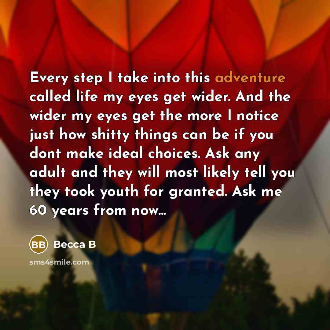 “Every step I take into this adventure called life my eyes get wider. And the wider my eyes get the more I notice just how shitty things can be if you dont make ideal choices. Ask any adult and they will most likely tell you they took youth for granted. Ask me 60 years from now...” quote by Becca B