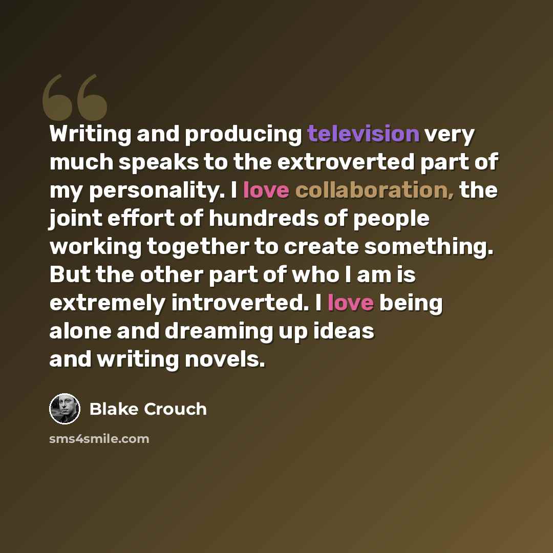 “Writing and producing television very much speaks to the extroverted part of my personality. I love collaboration, the joint effort of hundreds of people working together to create something. But the other part of who I am is extremely introverted. I love being alone and dreaming up ideas and…” quote by Blake Crouch