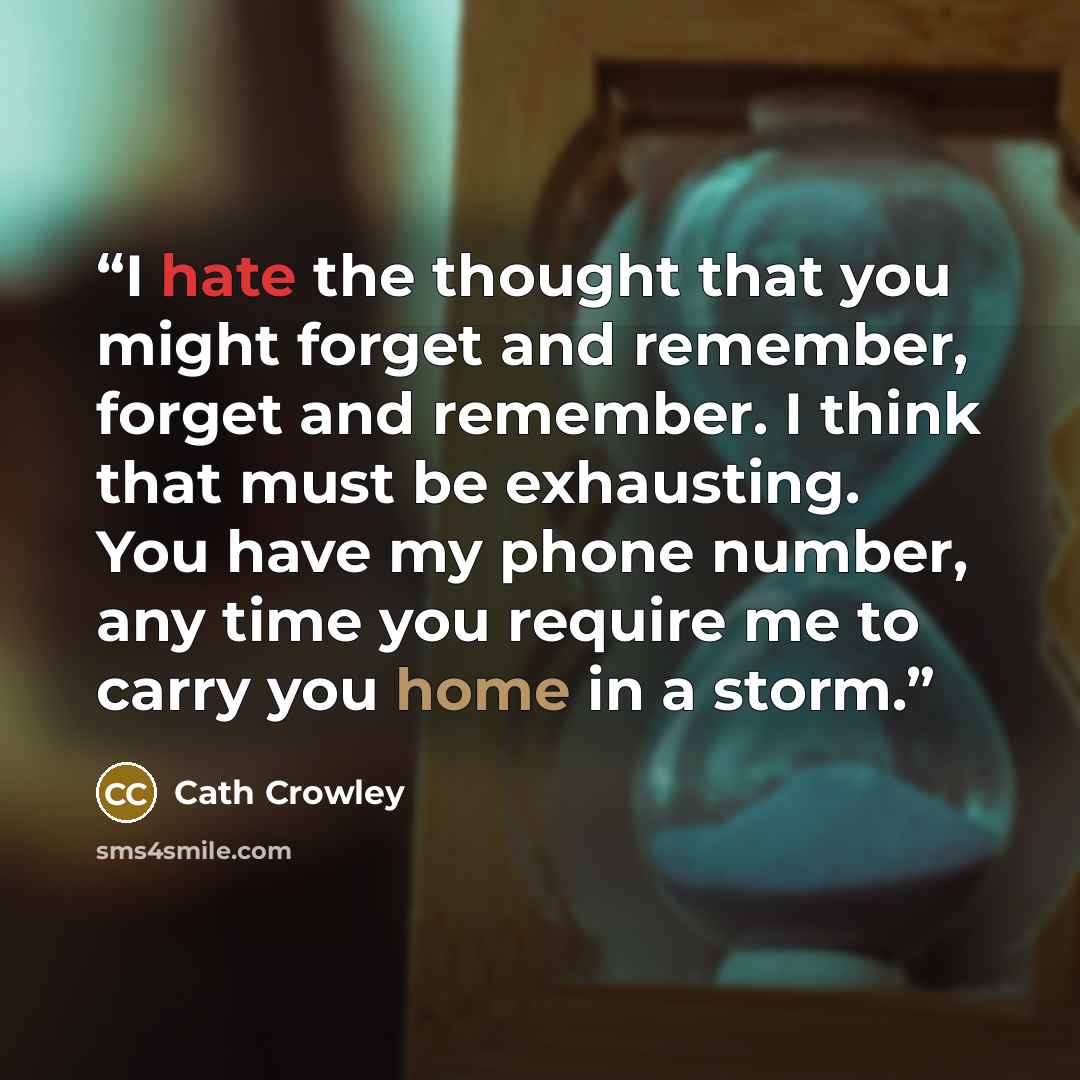 “I hate the thought that you might forget and remember, forget and remember. I think that must be exhausting. You have my phone number, any time you require me to carry you home in a storm.” quote by Cath Crowley