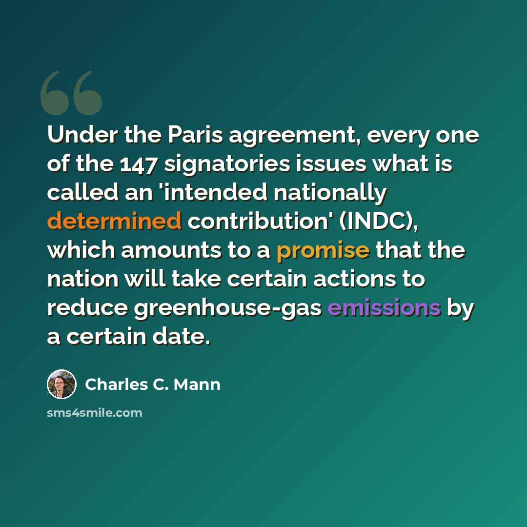 “Under the Paris agreement, every one of the 147 signatories issues what is called an 'intended nationally determined contribution' (INDC), which amounts to a promise that the nation will take certain actions to reduce greenhouse-gas emissions by a certain date.” quote by Charles C. Mann