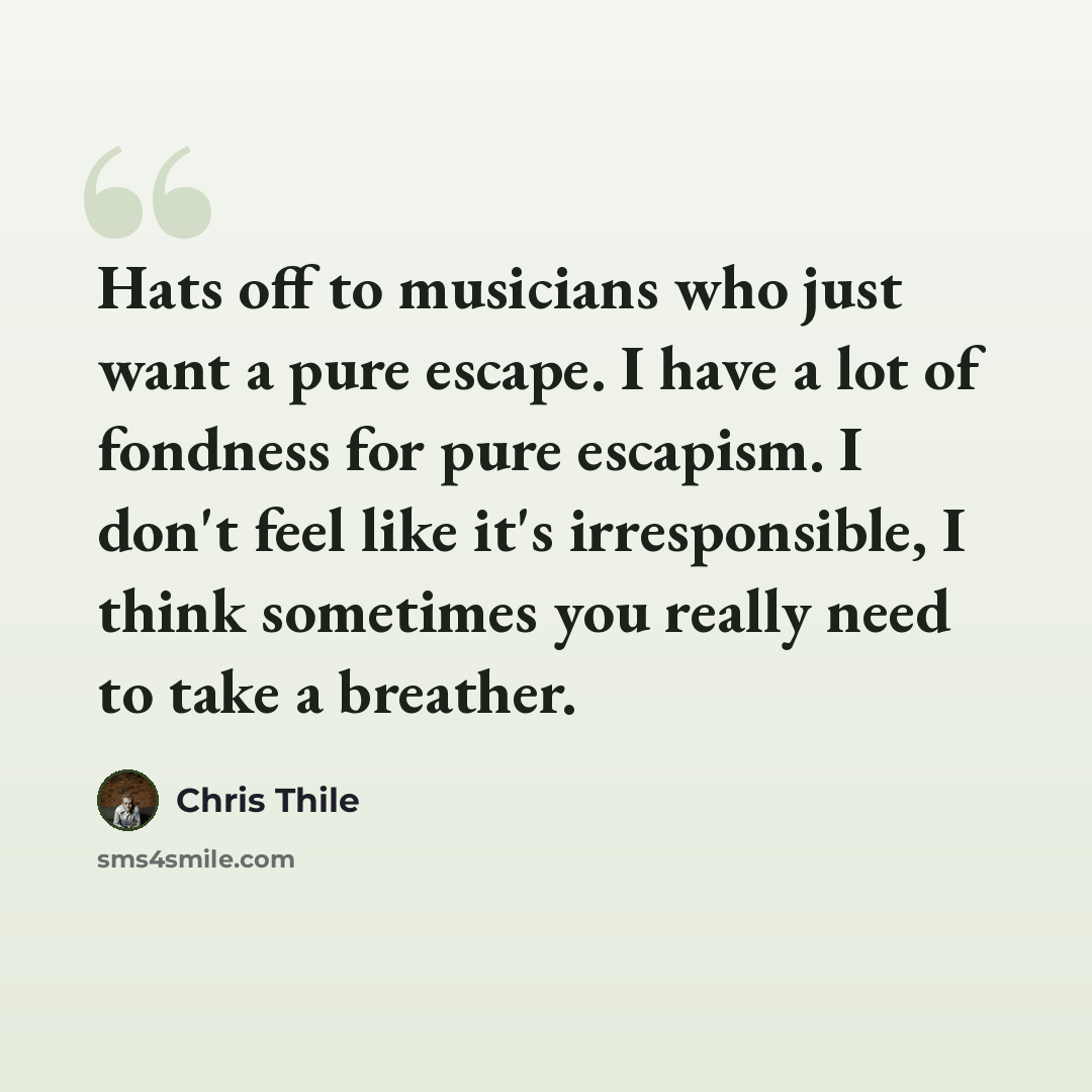 “Hats off to musicians who just want a pure escape. I have a lot of fondness for pure escapism. I don't feel like it's irresponsible, I think sometimes you really need to take a breather.” quote by Chris Thile