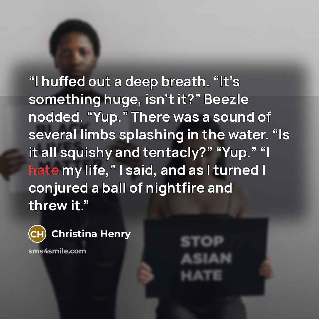 “I huffed out a deep breath. “It’s something huge, isn’t it?” Beezle nodded. “Yup.” There was a sound of several limbs splashing in the water. “Is it all squishy and tentacly?” “Yup.” “I hate my life,” I said, and as I turned I conjured a ball of nightfire and threw it.” quote by Christina Henry