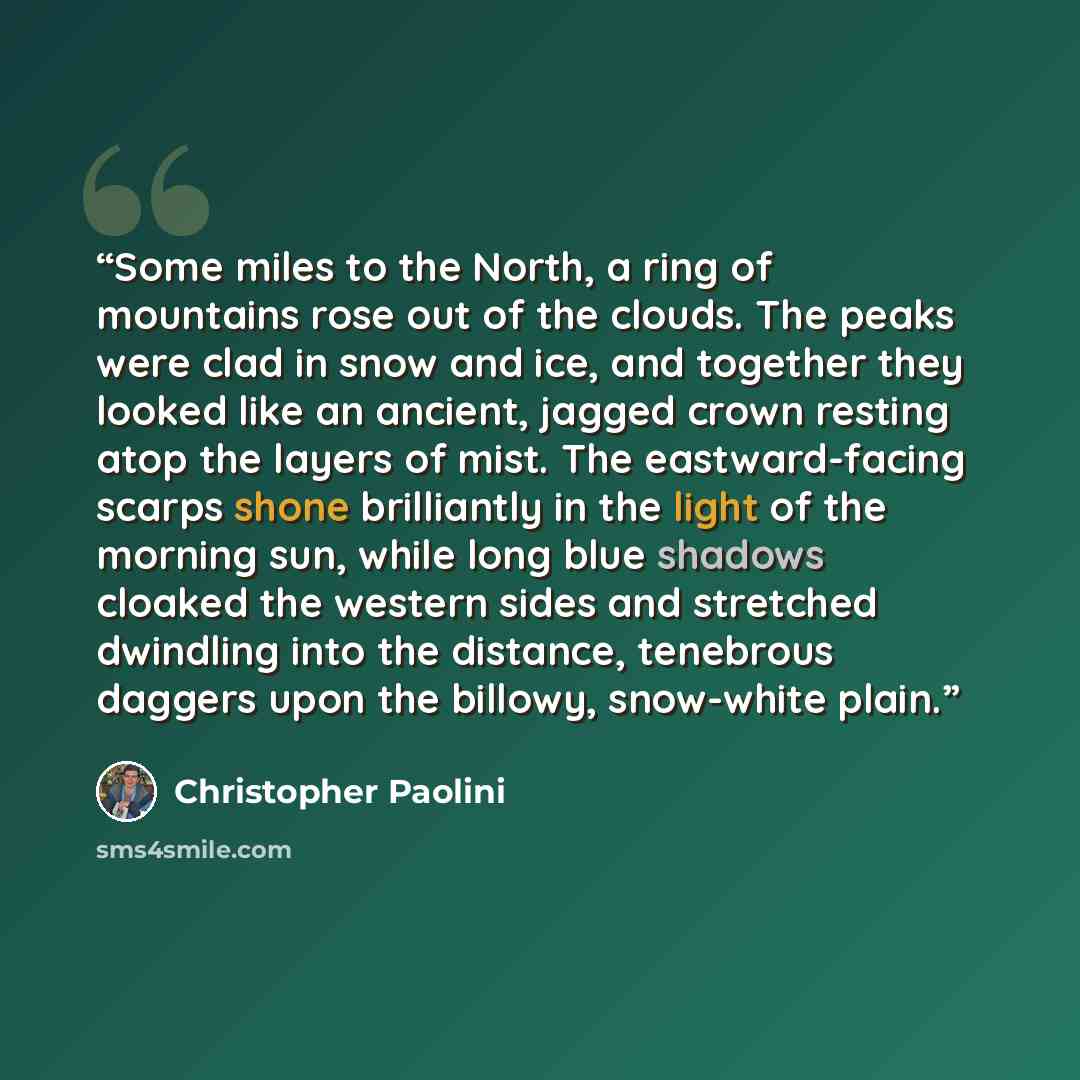 “Some miles to the North, a ring of mountains rose out of the clouds. The peaks were clad in snow and ice, and together they looked like an ancient, jagged crown resting atop the layers of mist. The eastward-facing scarps shone brilliantly in the light of the morning sun, while long blue shadows…” quote by Christopher Paolini