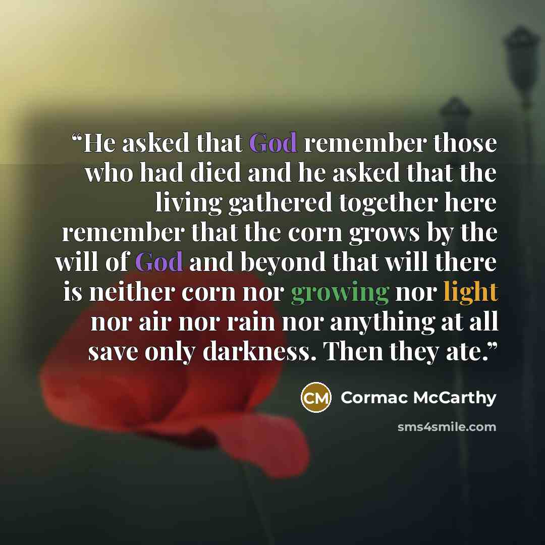 “He asked that God remember those who had died and he asked that the living gathered together here remember that the corn grows by the will of God and beyond that will there is neither corn nor growing nor light nor air nor rain nor anything at all save only darkness. Then they ate.” quote by Cormac McCarthy