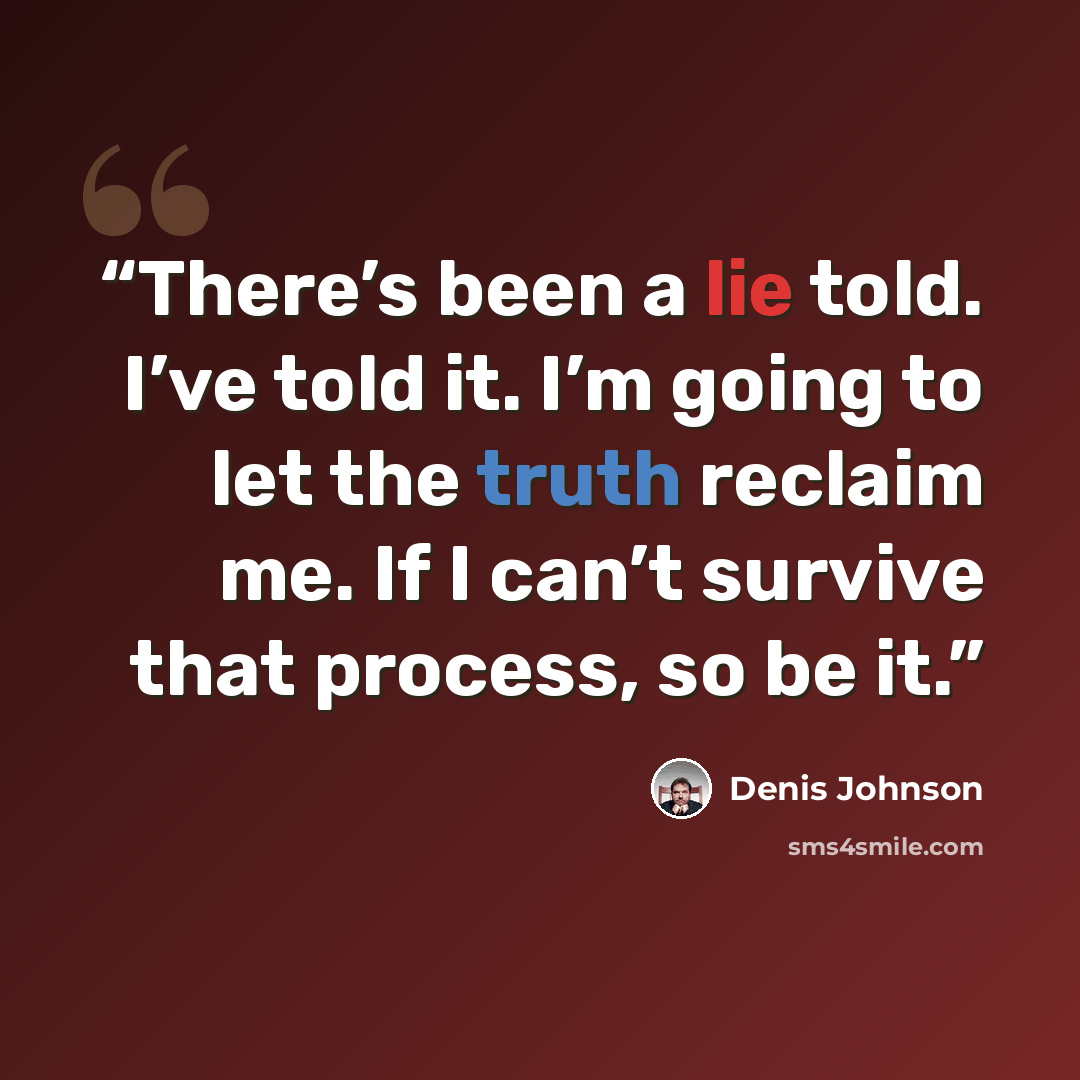 “There’s been a lie told. I’ve told it. I’m going to let the truth reclaim me. If I can’t survive that process, so be it.” quote by Denis Johnson
