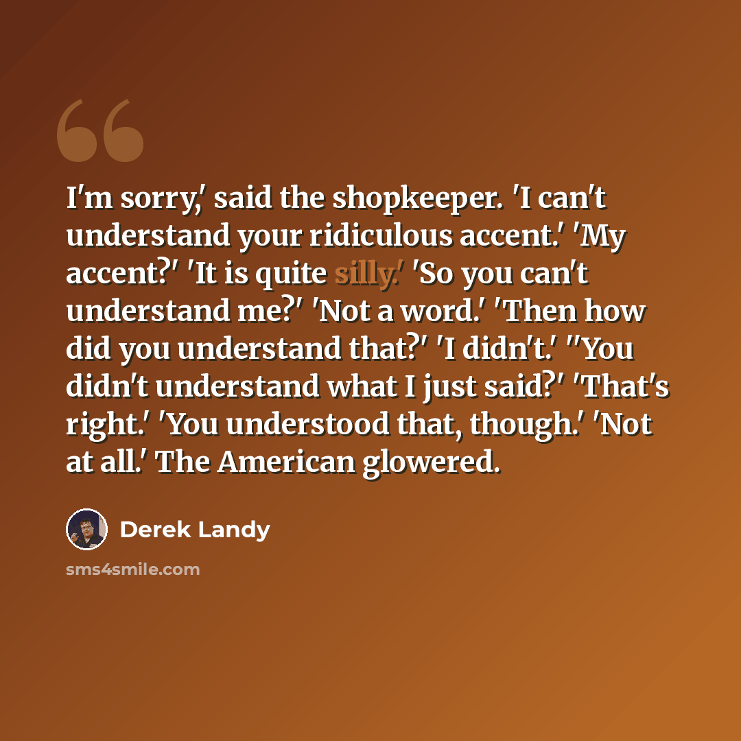 “I'm sorry,' said the shopkeeper. 'I can't understand your ridiculous accent.' 'My accent?' 'It is quite silly.' 'So you can't understand me?' 'Not a word.' 'Then how did you understand that?' 'I didn't.' ''You didn't understand what I just said?' 'That's right.' 'You understood that, though.' 'Not…” quote by Derek Landy
