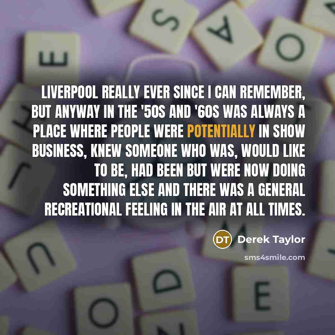 “Liverpool really ever since I can remember, but anyway in the '50s and '60s was always a place where people were potentially in show business, knew someone who was, would like to be, had been but were now doing something else and there was a general recreational feeling in the air at all times.” quote by Derek Taylor