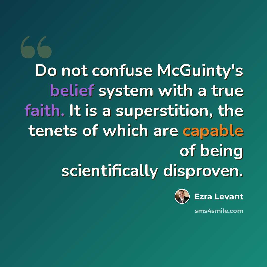 “Do not confuse McGuinty's belief system with a true faith. It is a superstition, the tenets of which are capable of being scientifically disproven.” quote by Ezra Levant