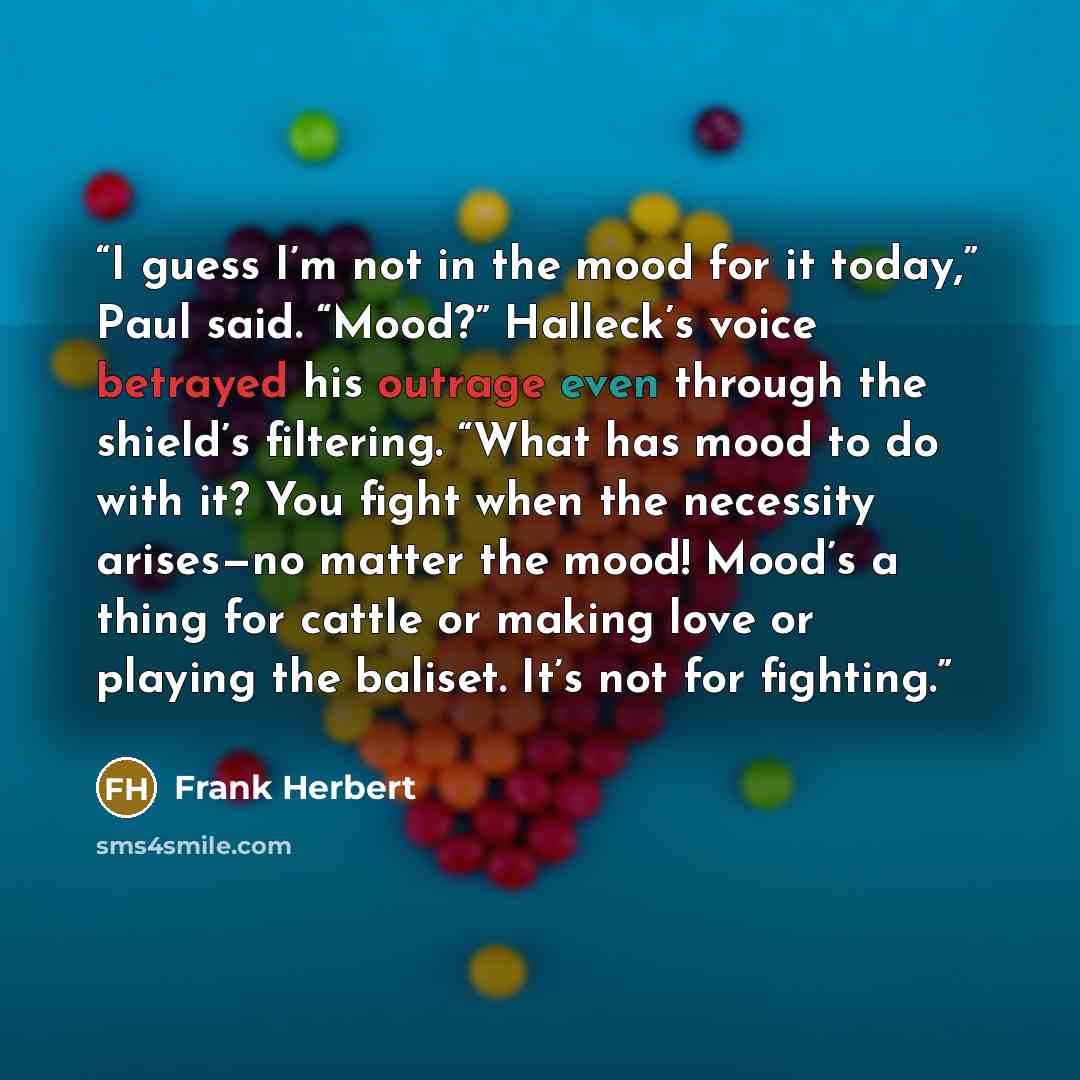 “I guess I’m not in the mood for it today,” Paul said. “Mood?” Halleck’s voice betrayed his outrage even through the shield’s filtering. “What has mood to do with it? You fight when the necessity arises—no matter the mood! Mood’s a thing for cattle or making love or playing the baliset. It’s not…” quote by Frank Herbert
