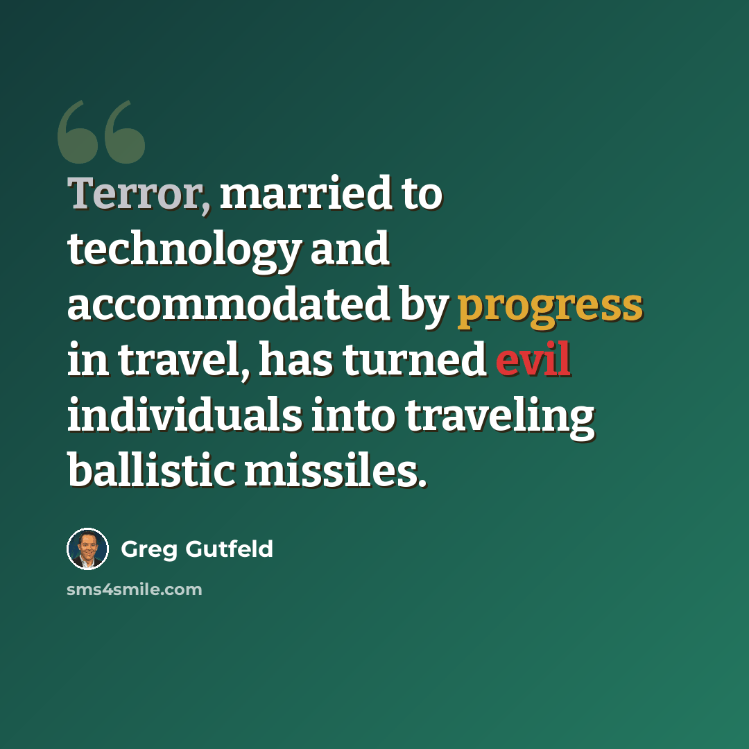 “Terror, married to technology and accommodated by progress in travel, has turned evil individuals into traveling ballistic missiles.” quote by Greg Gutfeld