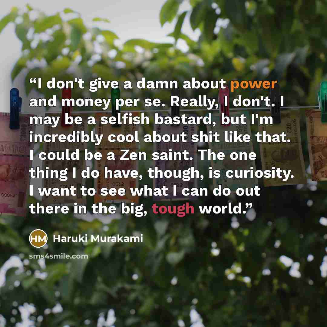 “I don't give a damn about power and money per se. Really, I don't. I may be a selfish bastard, but I'm incredibly cool about shit like that. I could be a Zen saint. The one thing I do have, though, is curiosity. I want to see what I can do out there in the big, tough world.” quote by Haruki Murakami