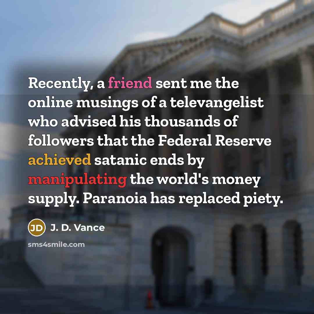 “Recently, a friend sent me the online musings of a televangelist who advised his thousands of followers that the Federal Reserve achieved satanic ends by manipulating the world's money supply. Paranoia has replaced piety.” quote by J. D. Vance