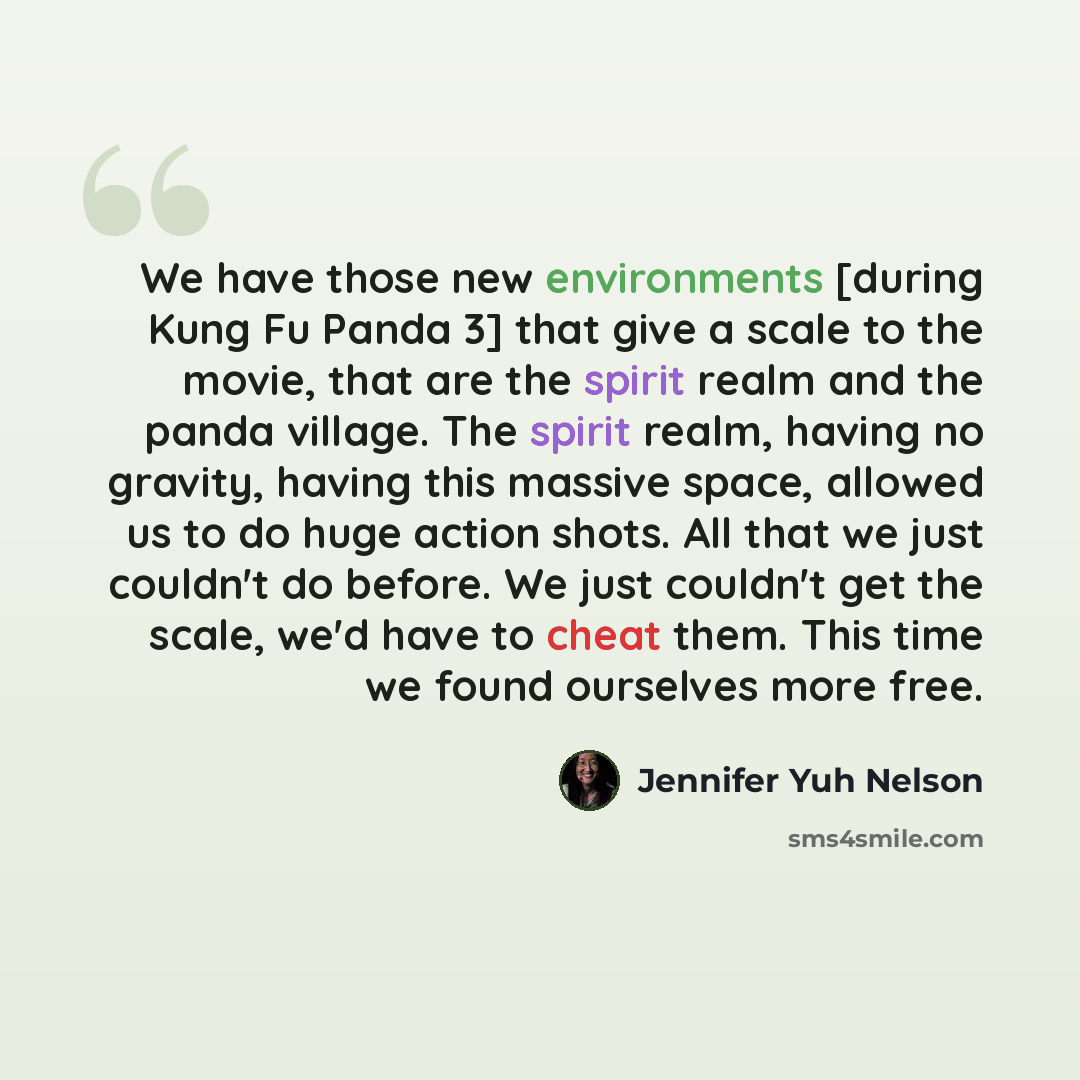 “We have those new environments [during Kung Fu Panda 3] that give a scale to the movie, that are the spirit realm and the panda village. The spirit realm, having no gravity, having this massive space, allowed us to do huge action shots. All that we just couldn't do before. We just couldn't get the…” quote by Jennifer Yuh Nelson