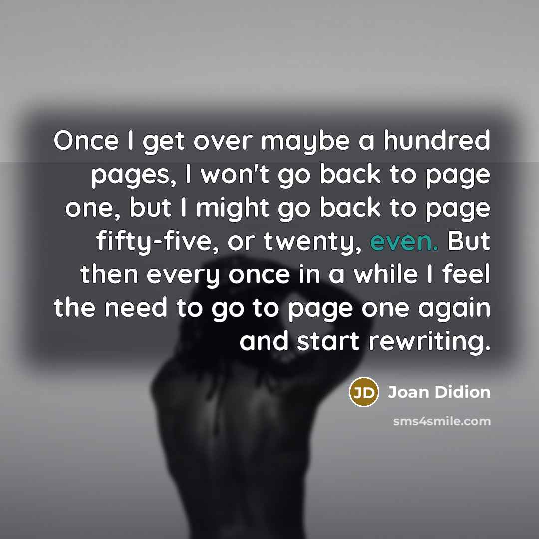 “Once I get over maybe a hundred pages, I won't go back to page one, but I might go back to page fifty-five, or twenty, even. But then every once in a while I feel the need to go to page one again and start rewriting.” quote by Joan Didion