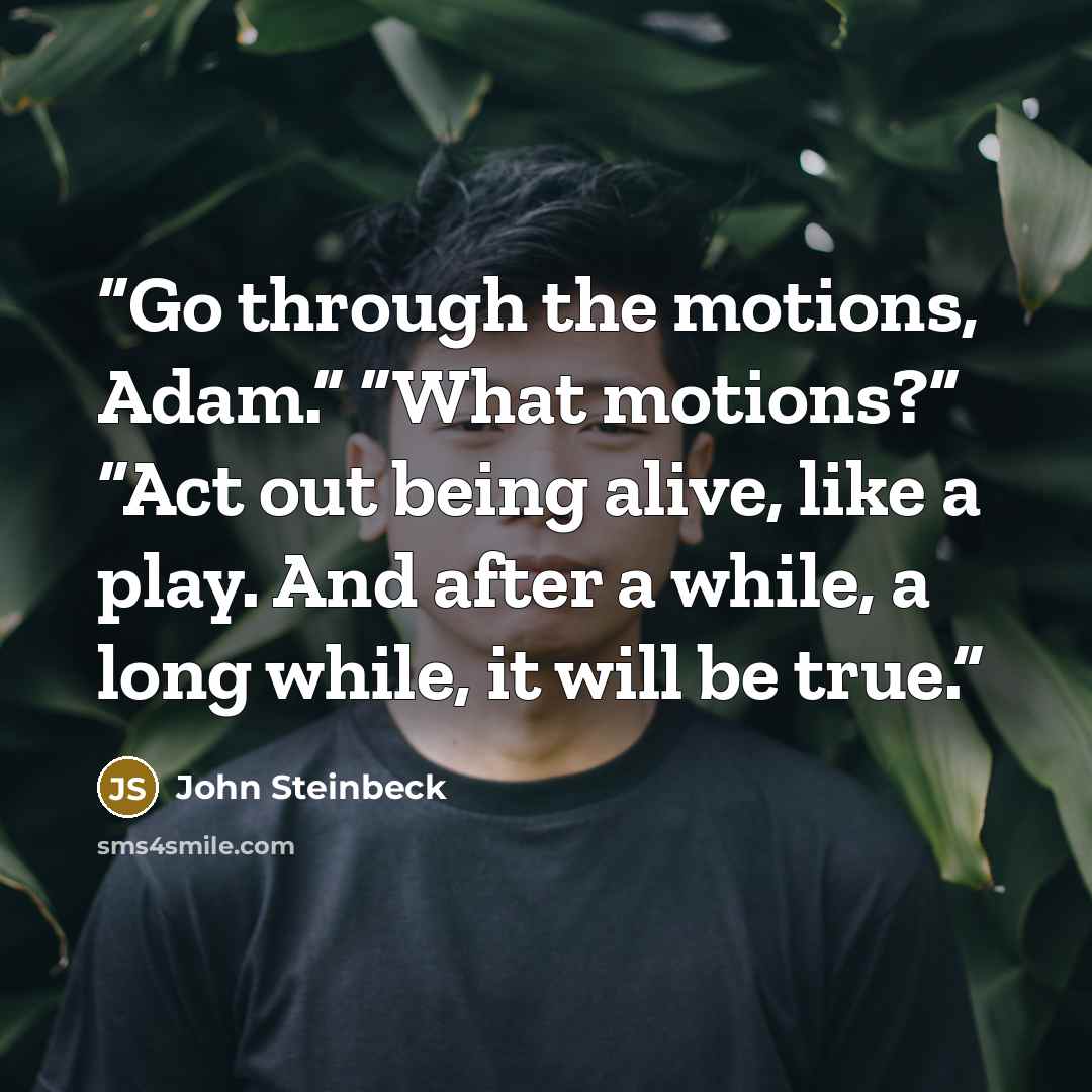 “Go through the motions, Adam.” “What motions?” “Act out being alive, like a play. And after a while, a long while, it will be true.” quote by John Steinbeck
