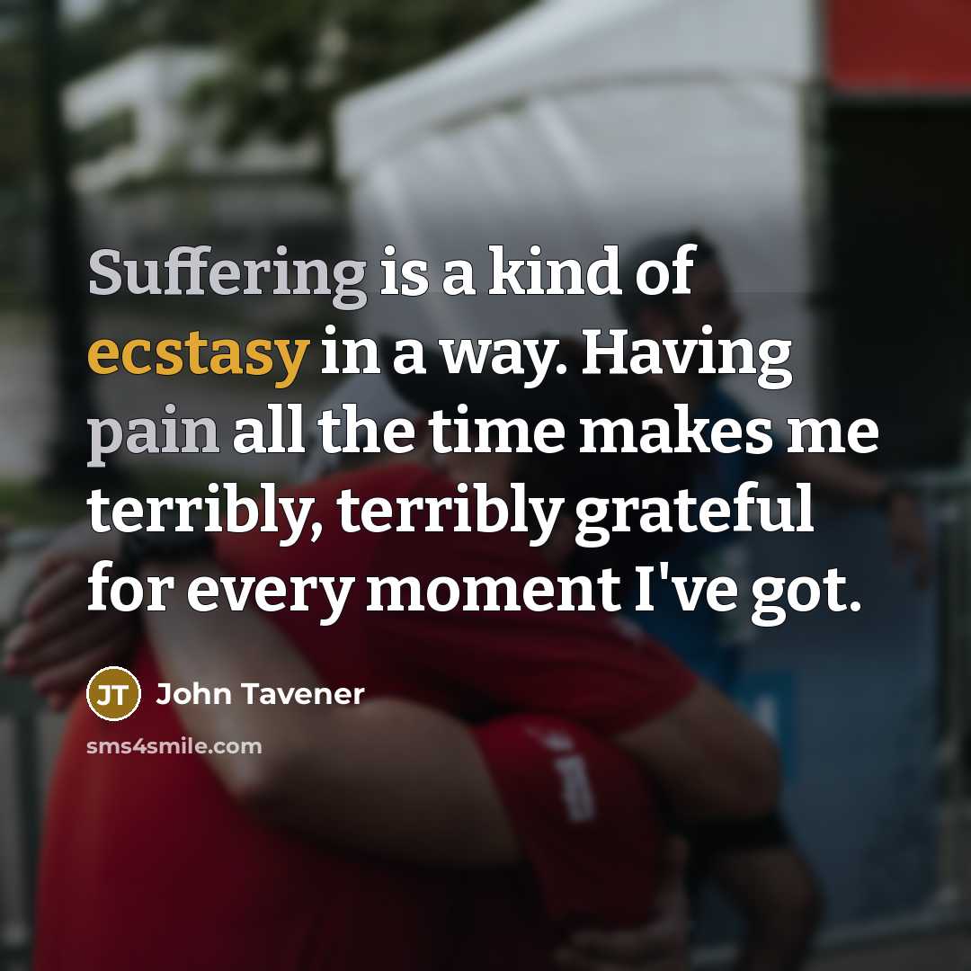 “Suffering is a kind of ecstasy in a way. Having pain all the time makes me terribly, terribly grateful for every moment I've got.” quote by John Tavener