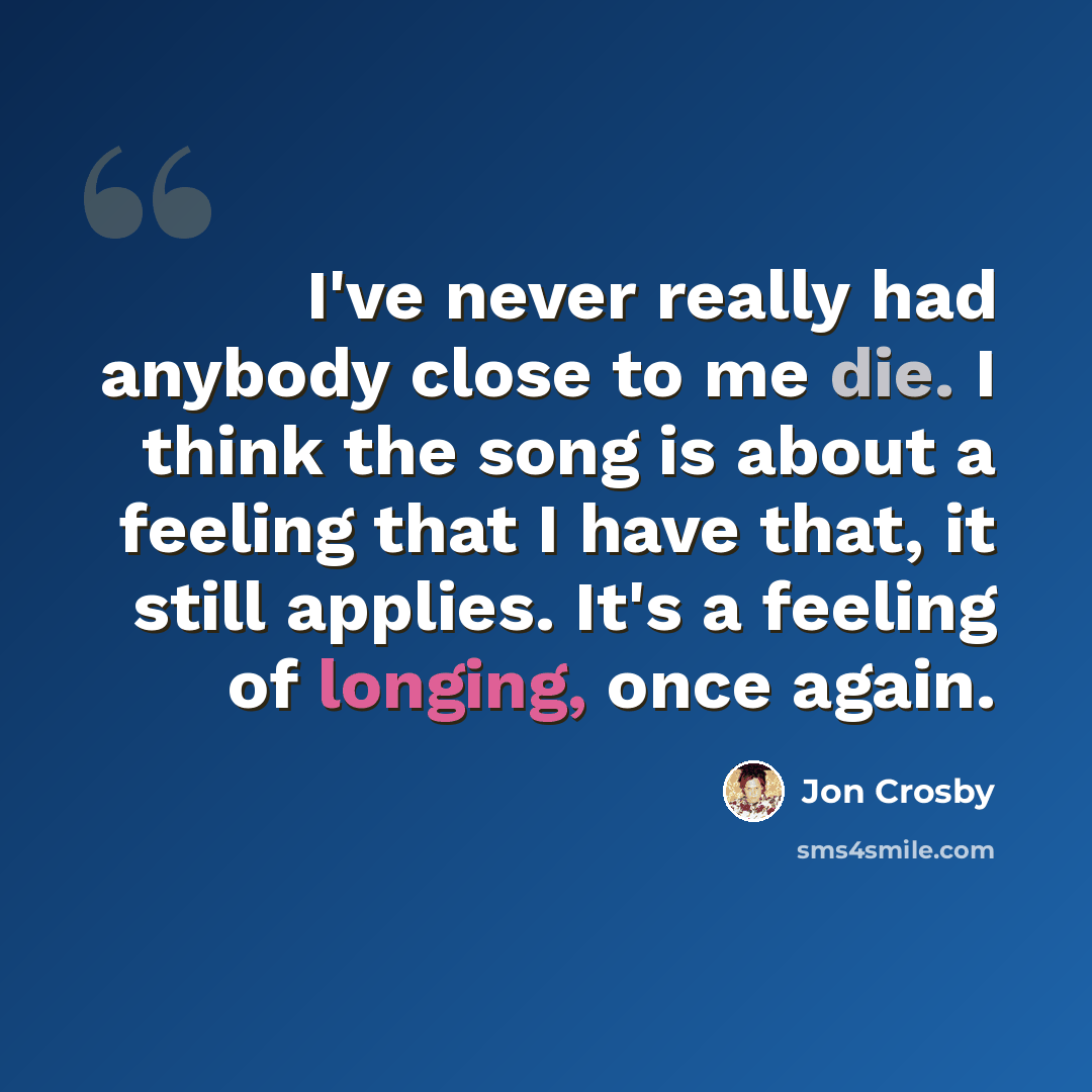 “I've never really had anybody close to me die. I think the song is about a feeling that I have that, it still applies. It's a feeling of longing, once again.” quote by Jon Crosby