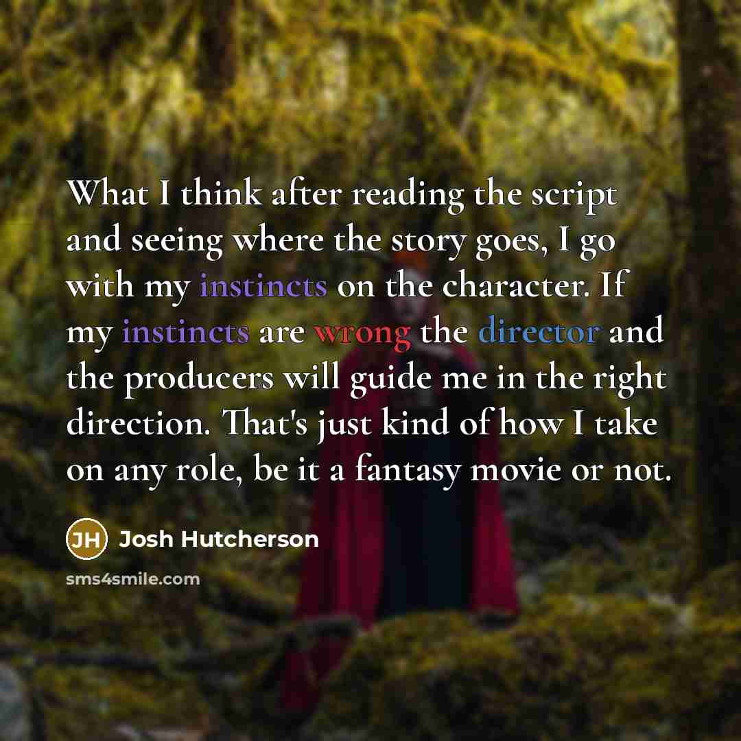 “What I think after reading the script and seeing where the story goes, I go with my instincts on the character. If my instincts are wrong the director and the producers will guide me in the right direction. That's just kind of how I take on any role, be it a fantasy movie or not.” quote by Josh Hutcherson