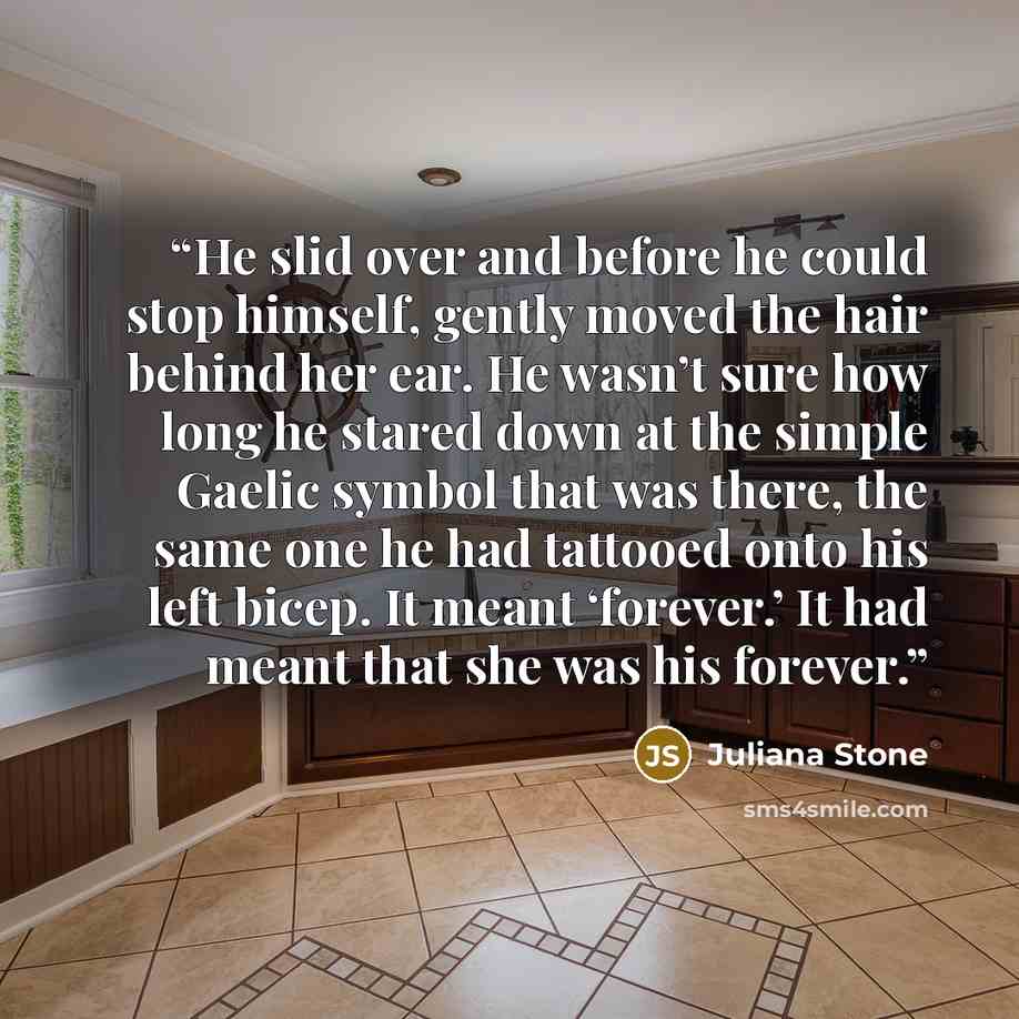 “He slid over and before he could stop himself, gently moved the hair behind her ear. He wasn’t sure how long he stared down at the simple Gaelic symbol that was there, the same one he had tattooed onto his left bicep. It meant ‘forever.’ It had meant that she was his forever.” quote by Juliana Stone