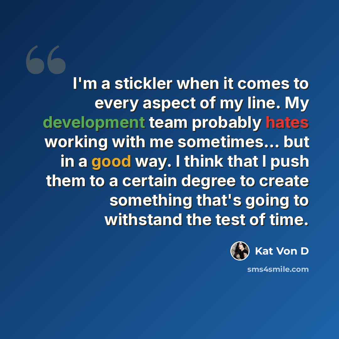 “I'm a stickler when it comes to every aspect of my line. My development team probably hates working with me sometimes... but in a good way. I think that I push them to a certain degree to create something that's going to withstand the test of time.” quote by Kat Von D