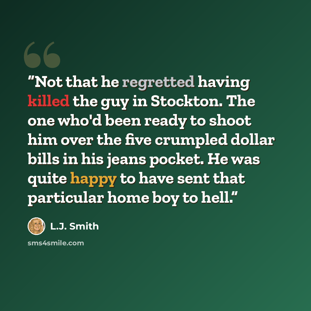 “Not that he regretted having killed the guy in Stockton. The one who'd been ready to shoot him over the five crumpled dollar bills in his jeans pocket. He was quite happy to have sent that particular home boy to hell.” quote by L.J. Smith