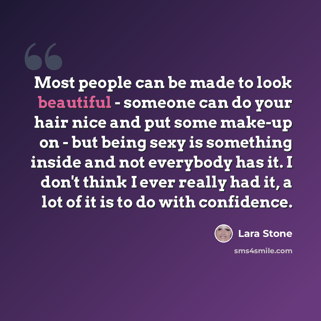 “Most people can be made to look beautiful - someone can do your hair nice and put some make-up on - but being sexy is something inside and not everybody has it. I don't think I ever really had it, a lot of it is to do with confidence.” quote by Lara Stone
