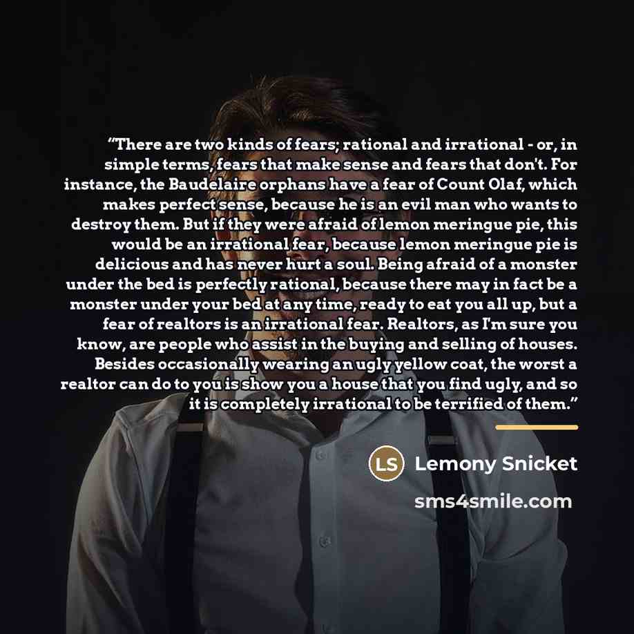 “There are two kinds of fears; rational and irrational - or, in simple terms, fears that make sense and fears that don't. For instance, the Baudelaire orphans have a fear of Count Olaf, which makes perfect sense, because he is an evil man who wants to destroy them. But if they were afraid of lemon…” quote by Lemony Snicket