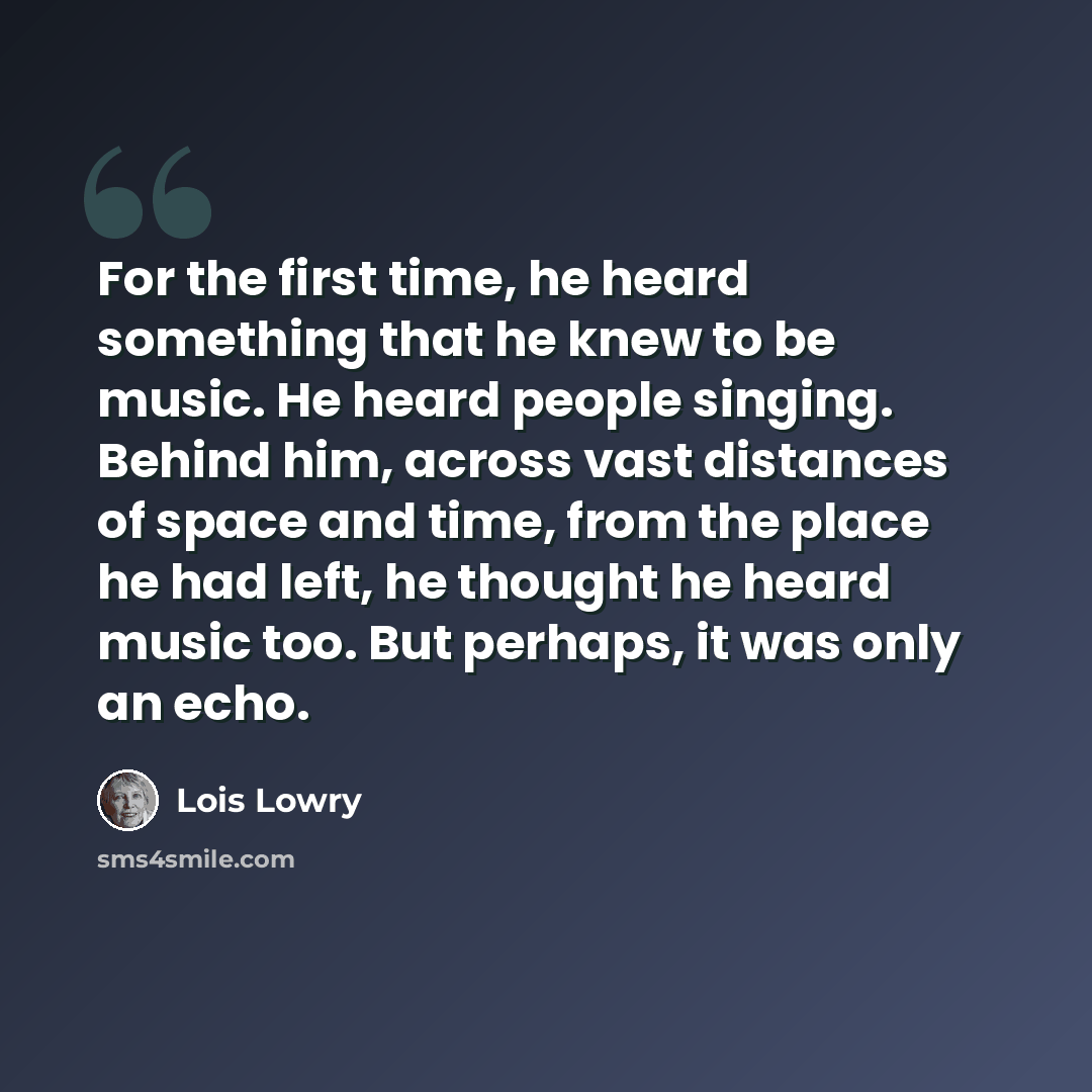 “For the first time, he heard something that he knew to be music. He heard people singing. Behind him, across vast distances of space and time, from the place he had left, he thought he heard music too. But perhaps, it was only an echo.” quote by Lois Lowry