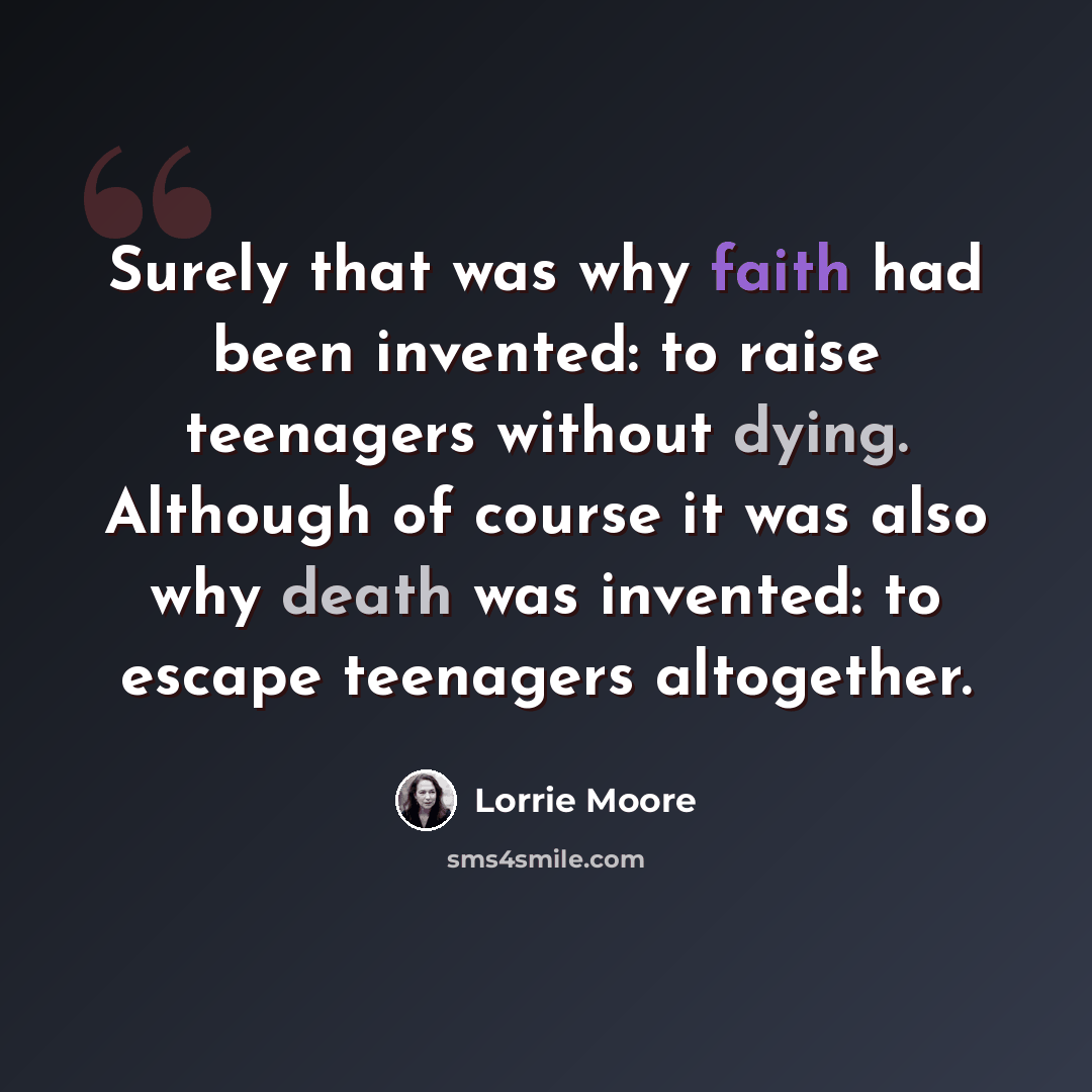 “Surely that was why faith had been invented: to raise teenagers without dying. Although of course it was also why death was invented: to escape teenagers altogether.” quote by Lorrie Moore