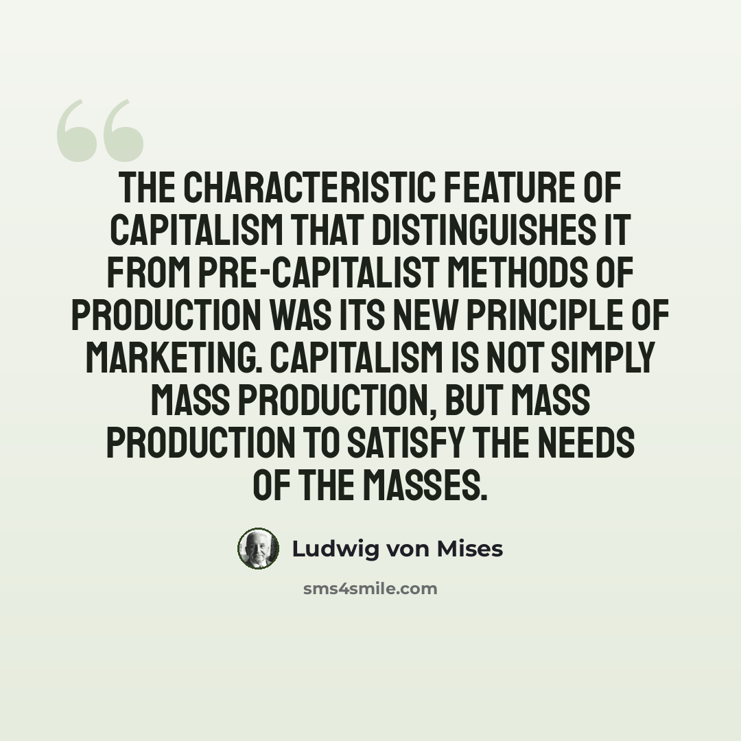 “The characteristic feature of capitalism that distinguishes it from pre-capitalist methods of production was its new principle of marketing. Capitalism is not simply mass production, but mass production to satisfy the needs of the masses.” quote by Ludwig von Mises