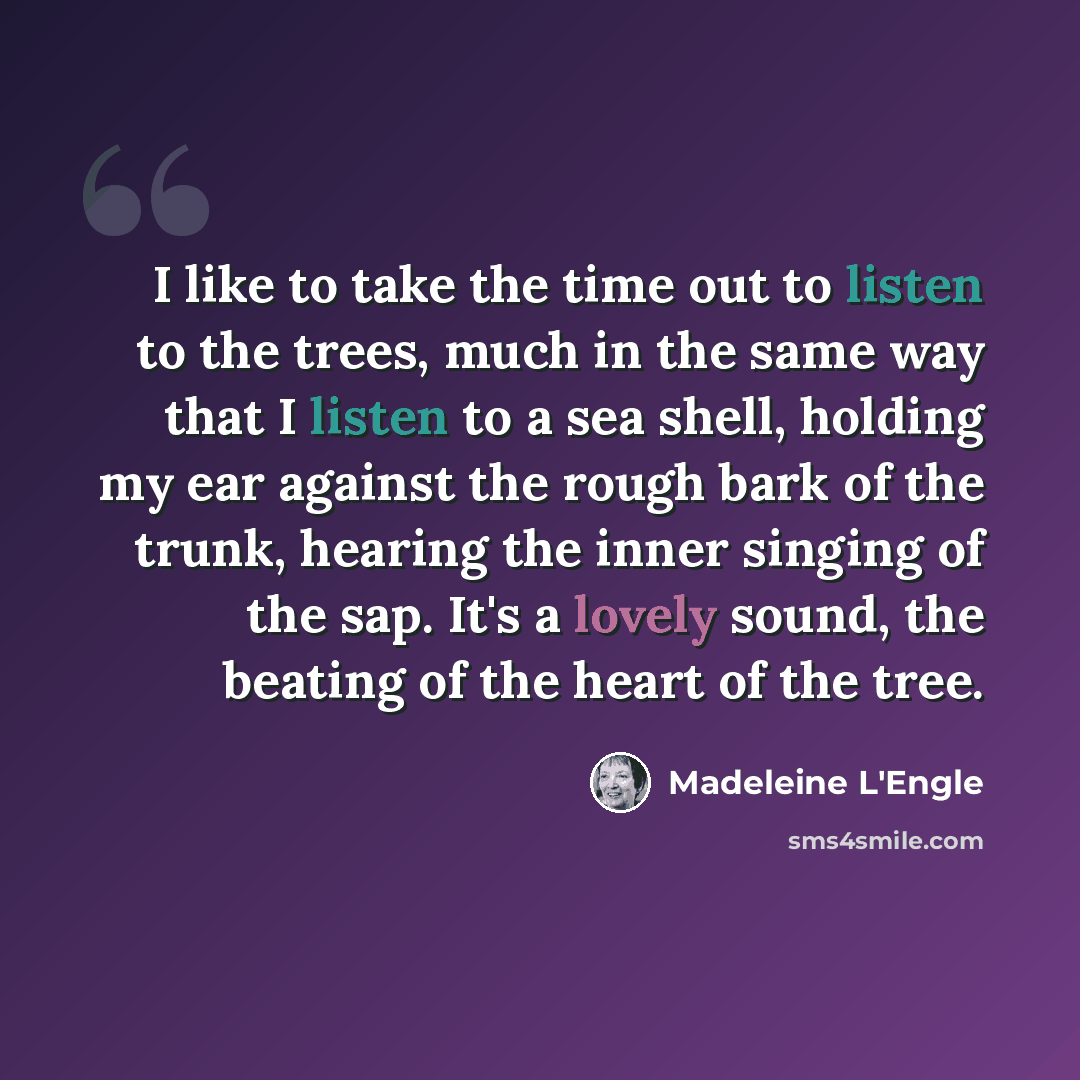 “I like to take the time out to listen to the trees, much in the same way that I listen to a sea shell, holding my ear against the rough bark of the trunk, hearing the inner singing of the sap. It's a lovely sound, the beating of the heart of the tree.” quote by Madeleine L'Engle