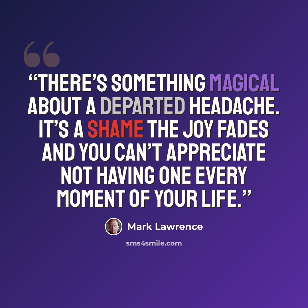 “There’s something magical about a departed headache. It’s a shame the joy fades and you can’t appreciate not having one every moment of your life.” quote by Mark Lawrence
