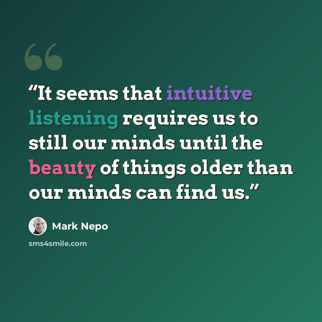 “It seems that intuitive listening requires us to still our minds until the beauty of things older than our minds can find us.” quote by Mark Nepo