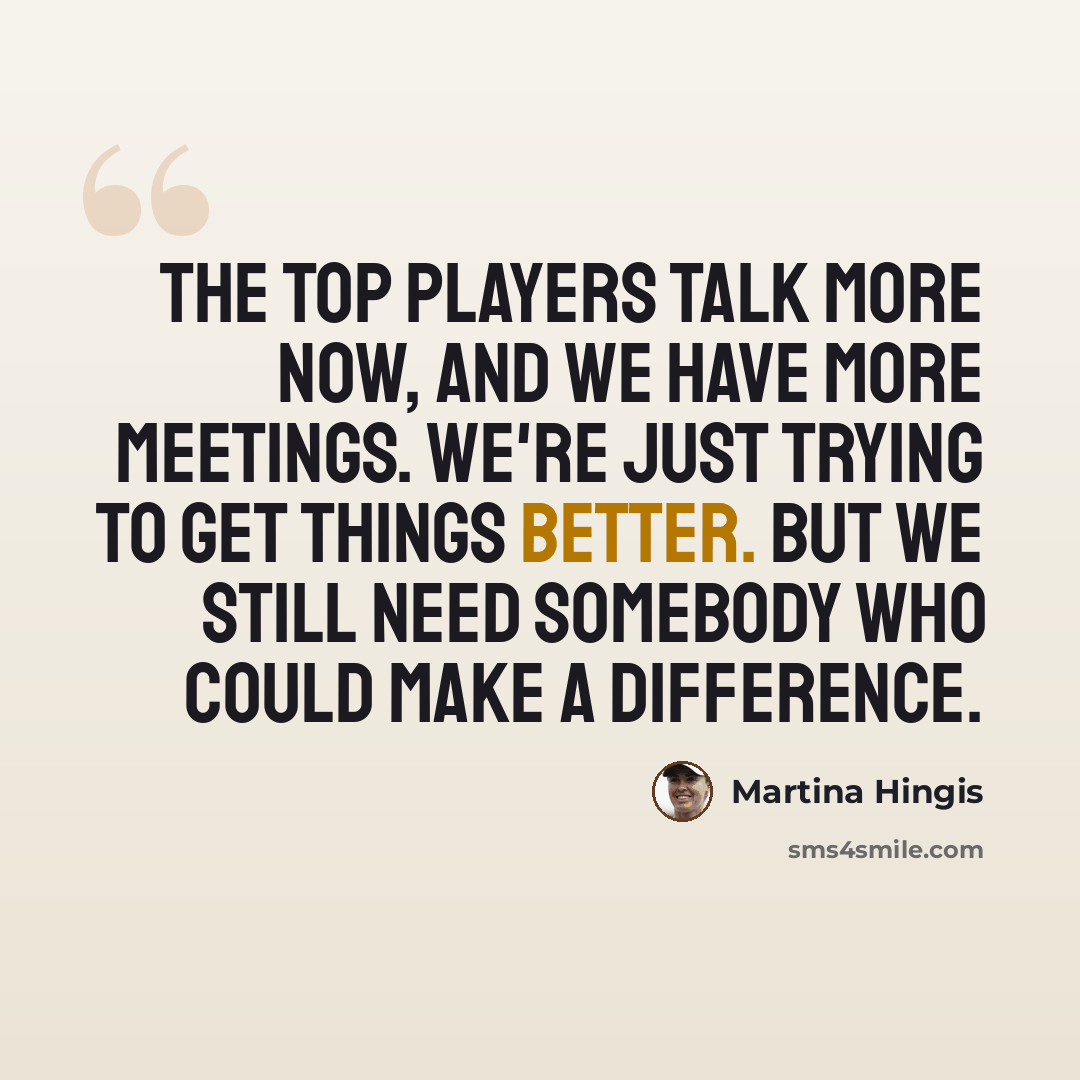 “The top players talk more now, and we have more meetings. We're just trying to get things better. But we still need somebody who could make a difference.” quote by Martina Hingis