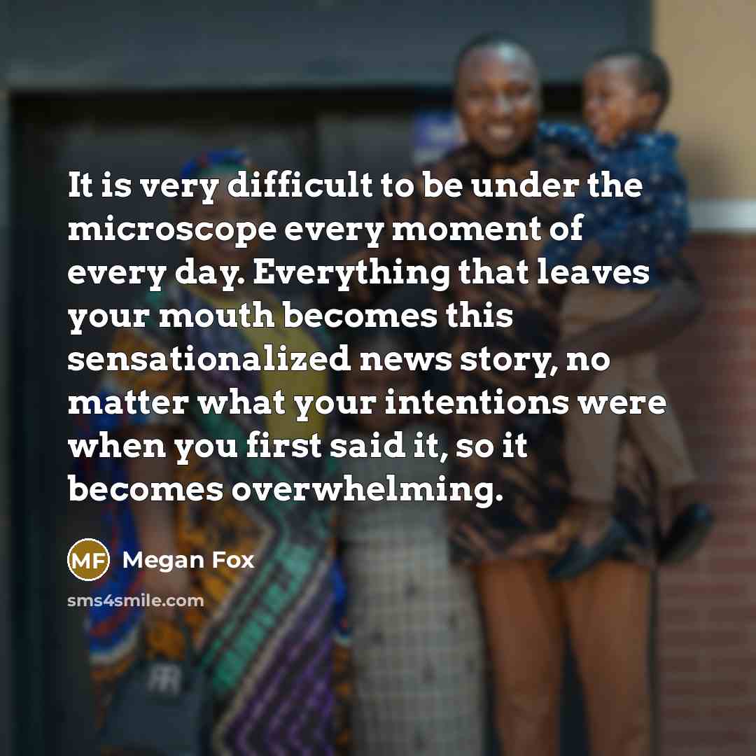 “It is very difficult to be under the microscope every moment of every day. Everything that leaves your mouth becomes this sensationalized news story, no matter what your intentions were when you first said it, so it becomes overwhelming.” quote by Megan Fox